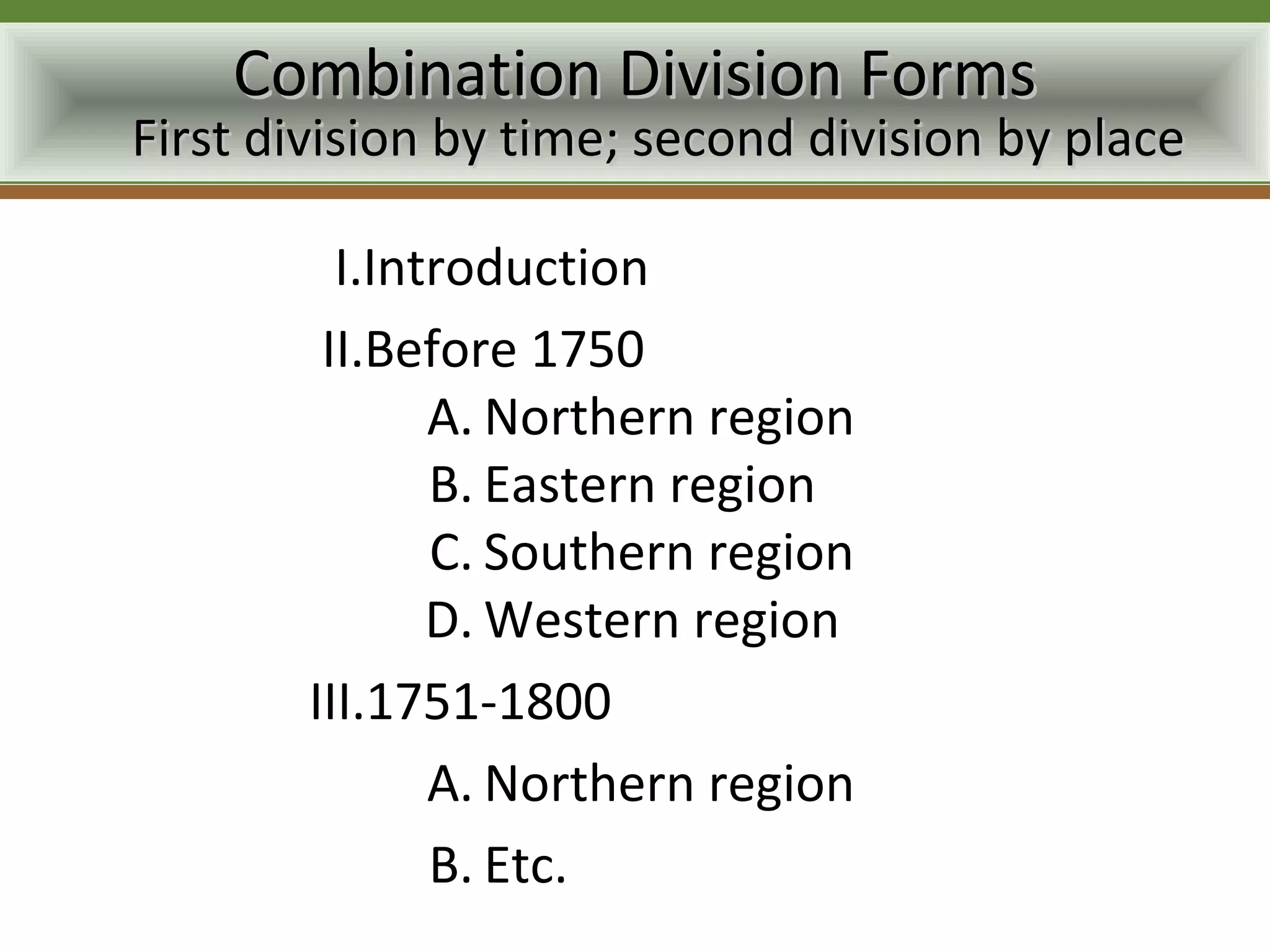 Combination Division Forms
First division by time; second division by place

          I.Introduction
         II.Before 1750
               A. Northern region
               B. Eastern region
               C. Southern region
               D. Western region
        III.1751-1800
               A. Northern region
               B. Etc.
 