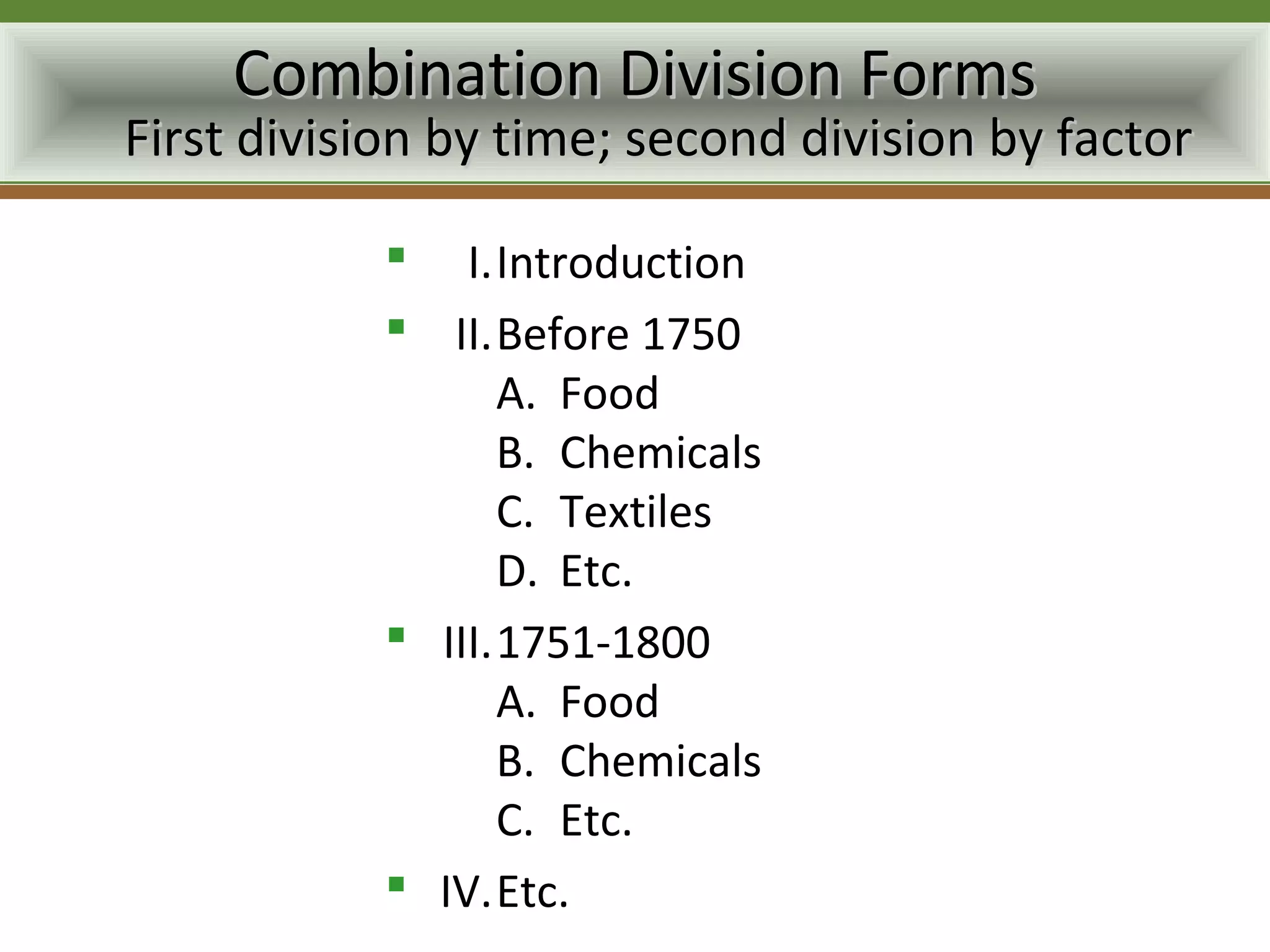 Combination Division Forms
First division by time; second division by factor

            I.Introduction
            II.Before 1750
                 A. Food
                 B. Chemicals
                 C. Textiles
                 D. Etc.
            III.1751-1800
                 A. Food
                 B. Chemicals
                 C. Etc.
            IV.Etc.
 