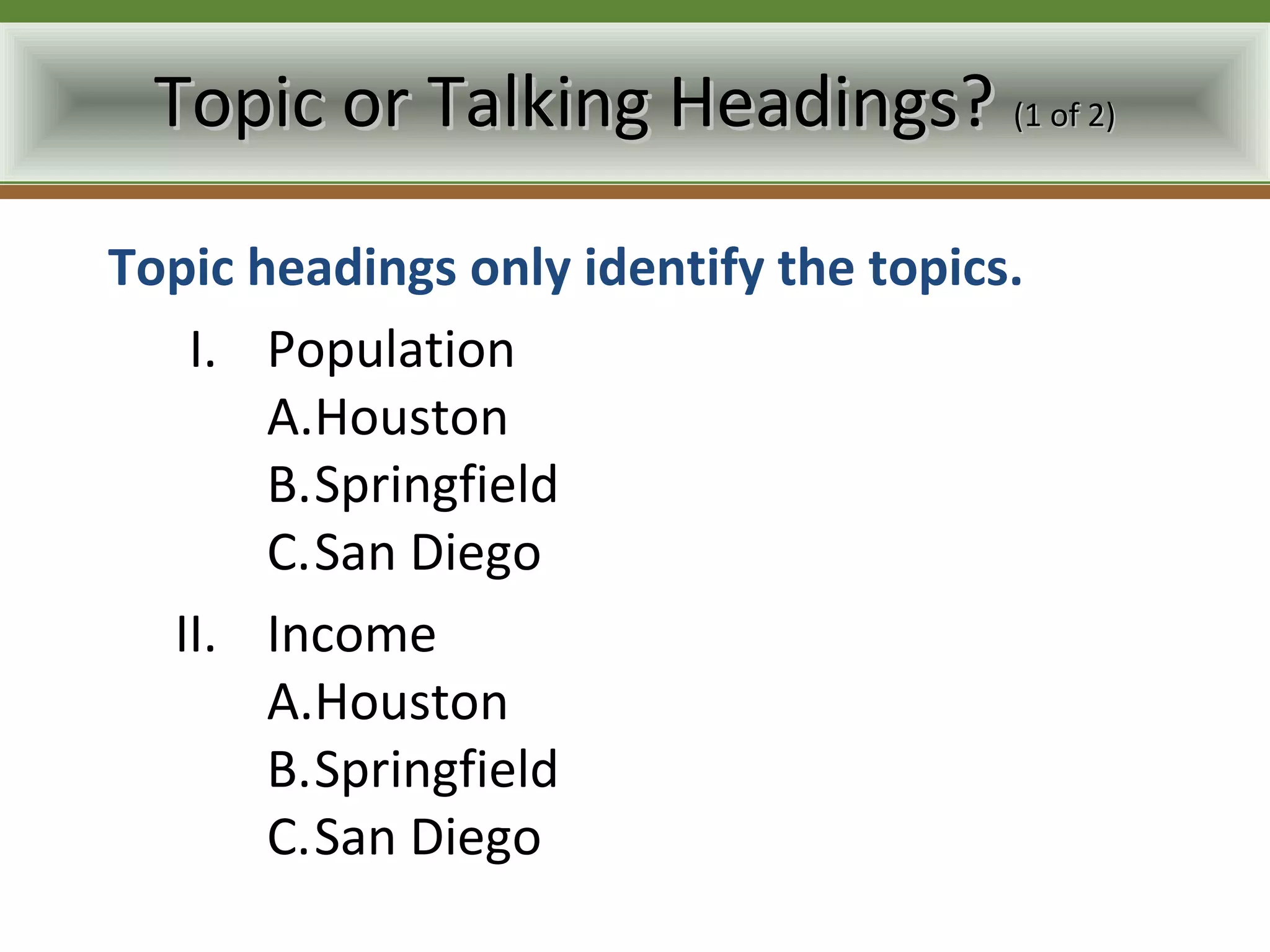 Topic or Talking Headings? (1 of 2)

Topic headings only identify the topics.
   I. Population
       A.Houston
       B.Springfield
       C.San Diego
  II. Income
       A.Houston
       B.Springfield
       C.San Diego
 