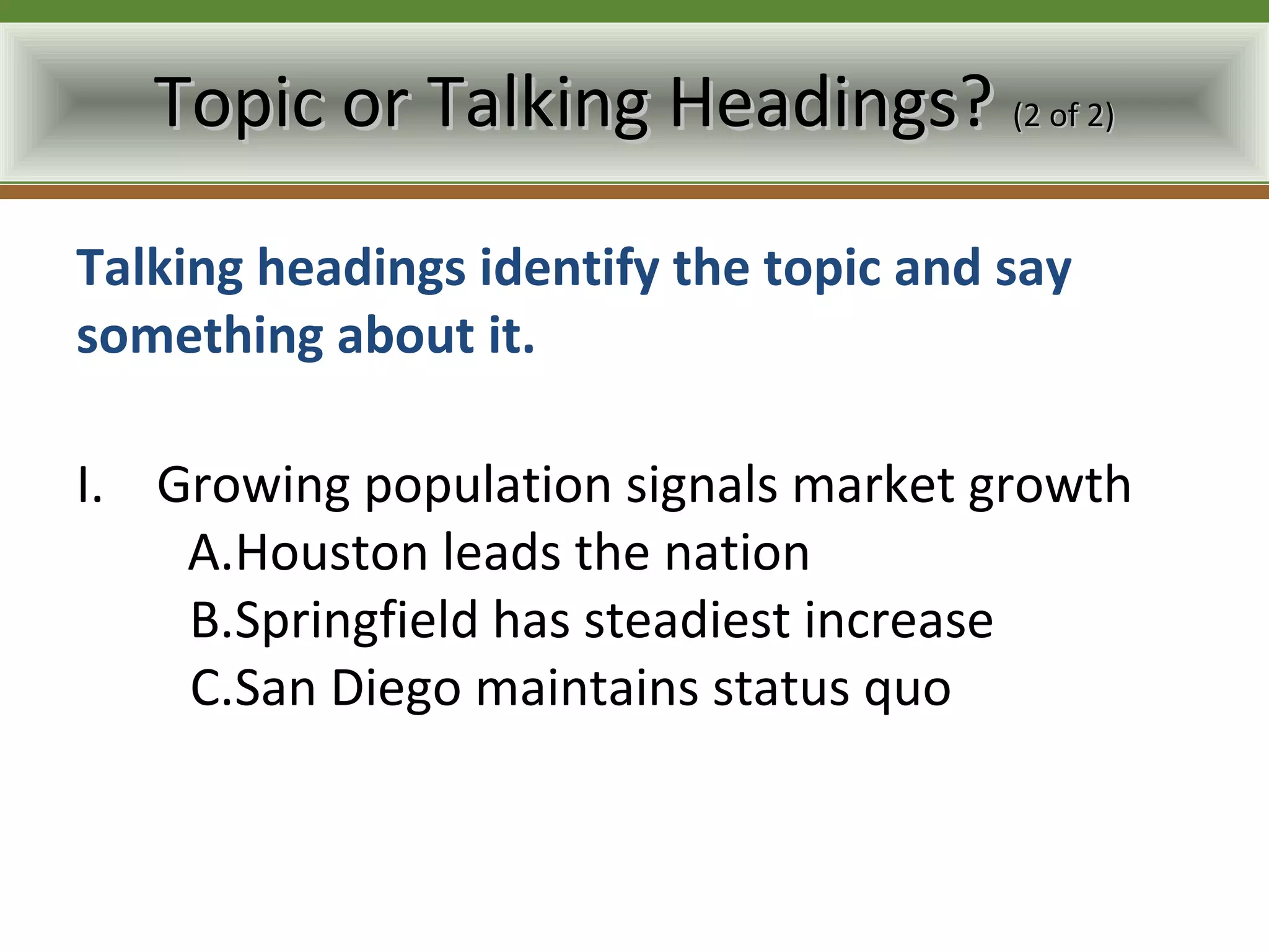 Topic or Talking Headings? (2 of 2)

Talking headings identify the topic and say
something about it.

I. Growing population signals market growth
    A.Houston leads the nation
    B.Springfield has steadiest increase
    C.San Diego maintains status quo
 
