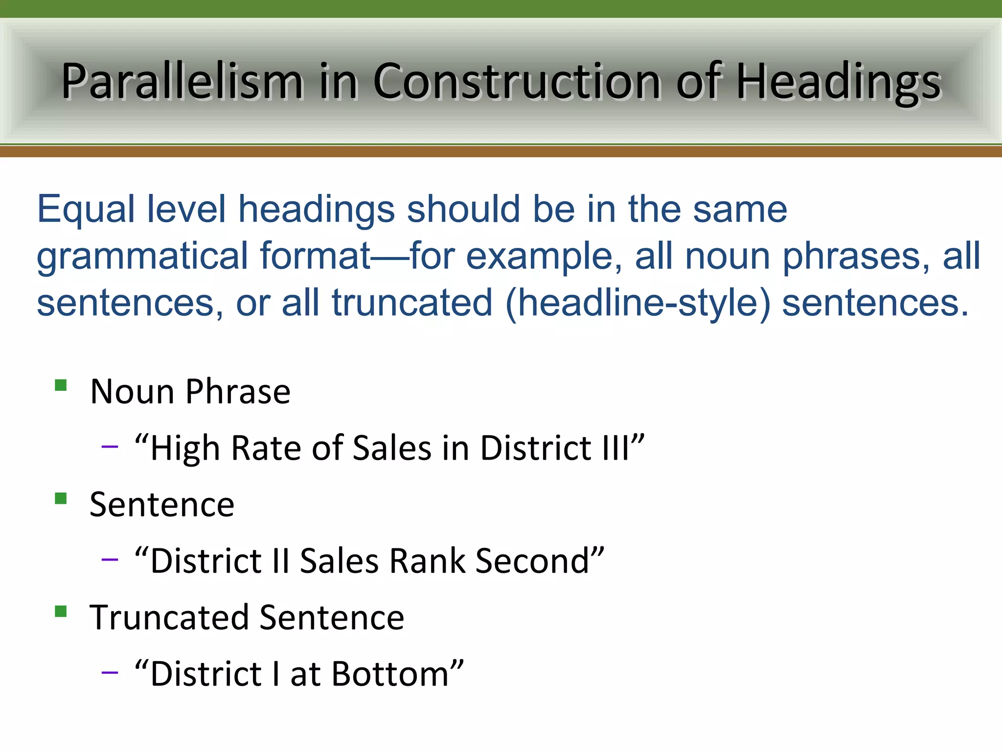 Parallelism in Construction of Headings

Equal level headings should be in the same
grammatical format—for example, all noun phrases, all
sentences, or all truncated (headline-style) sentences.

 Noun Phrase
   – “High Rate of Sales in District III”
 Sentence
   – “District II Sales Rank Second”
 Truncated Sentence
   – “District I at Bottom”
 