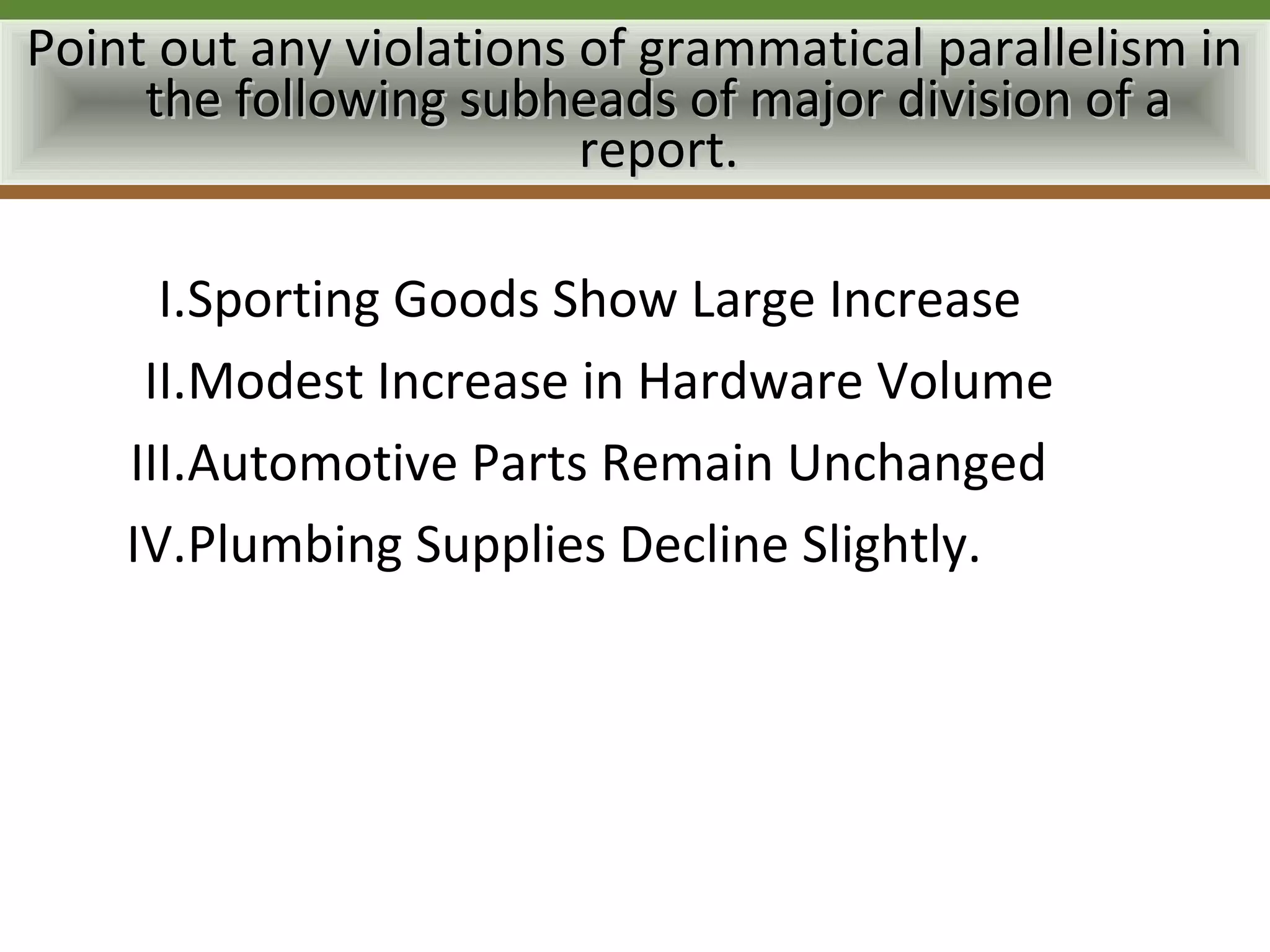 Point out any violations of grammatical parallelism in
     the following subheads of major division of a
                         report.

      I.Sporting Goods Show Large Increase
     II.Modest Increase in Hardware Volume
    III.Automotive Parts Remain Unchanged
    IV.Plumbing Supplies Decline Slightly.
 