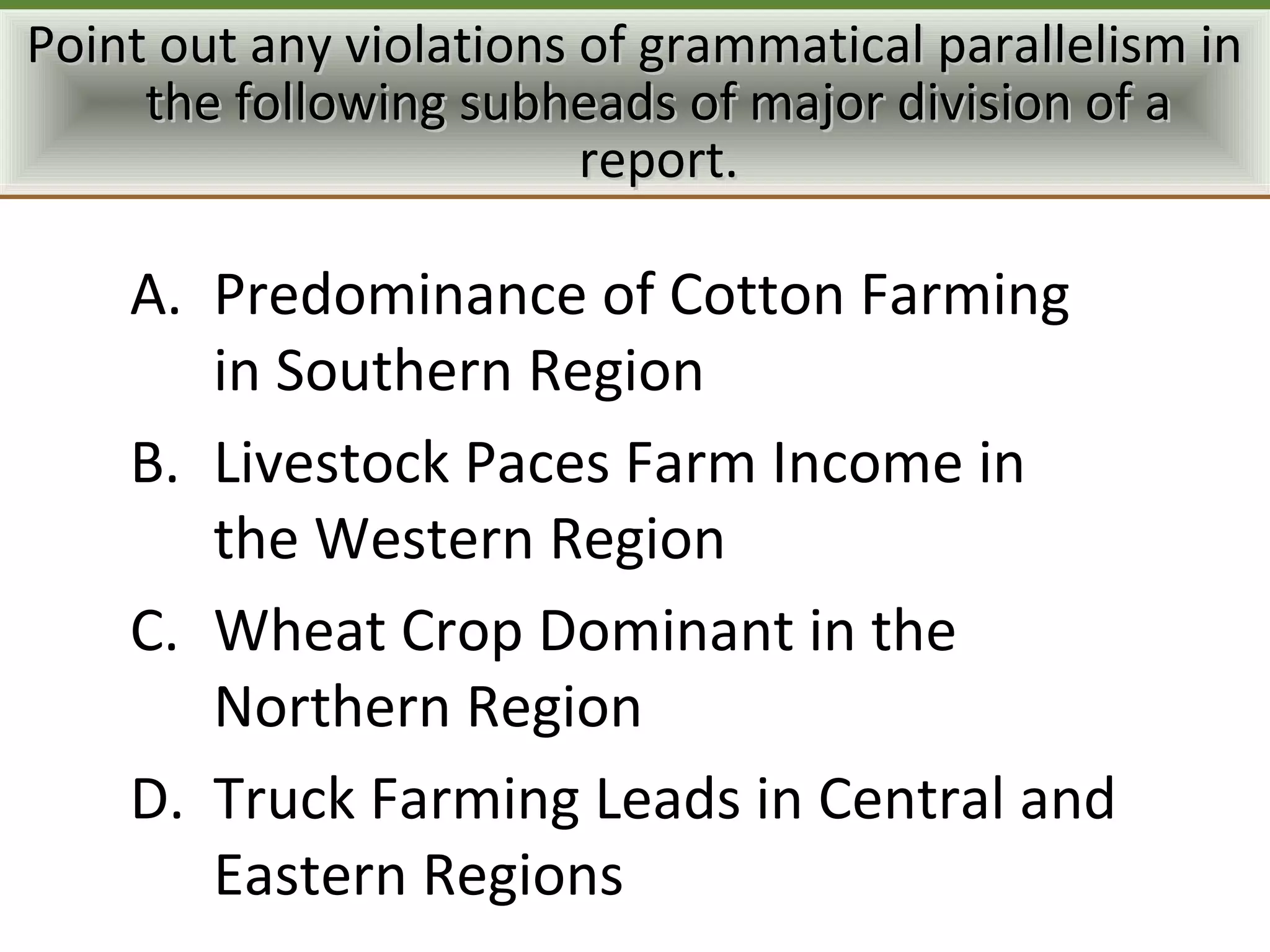 Point out any violations of grammatical parallelism in
     the following subheads of major division of a
                         report.

    A. Predominance of Cotton Farming
       in Southern Region
    B. Livestock Paces Farm Income in
       the Western Region
    C. Wheat Crop Dominant in the
       Northern Region
    D. Truck Farming Leads in Central and
       Eastern Regions
 