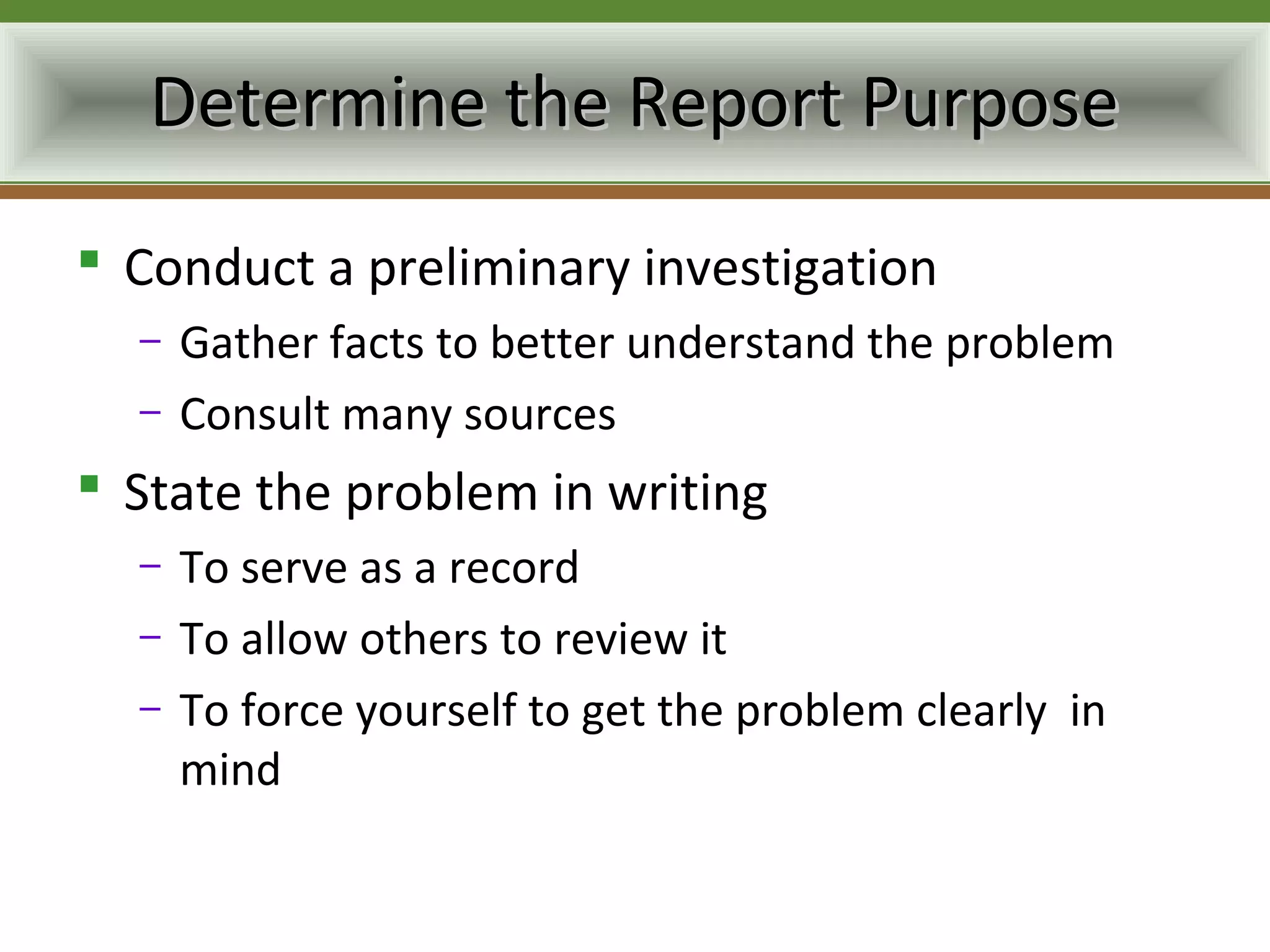 Determine the Report Purpose
 Conduct a preliminary investigation
  –   Gather facts to better understand the problem
  –   Consult many sources
 State the problem in writing
  –   To serve as a record
  –   To allow others to review it
  –   To force yourself to get the problem clearly in
      mind
 