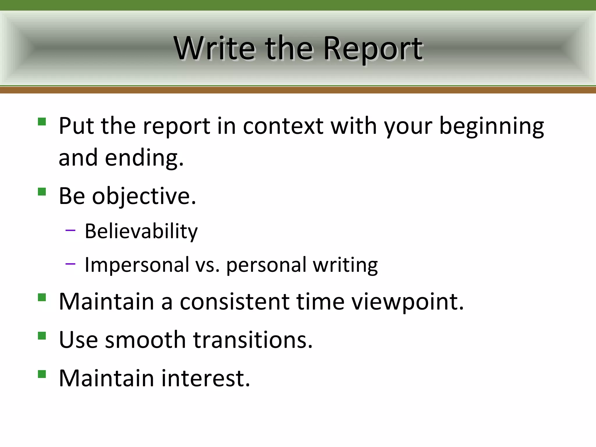 Write the Report
 Put the report in context with your beginning
  and ending.
 Be objective.
  –   Believability
  –   Impersonal vs. personal writing
 Maintain a consistent time viewpoint.
 Use smooth transitions.
 Maintain interest.
 