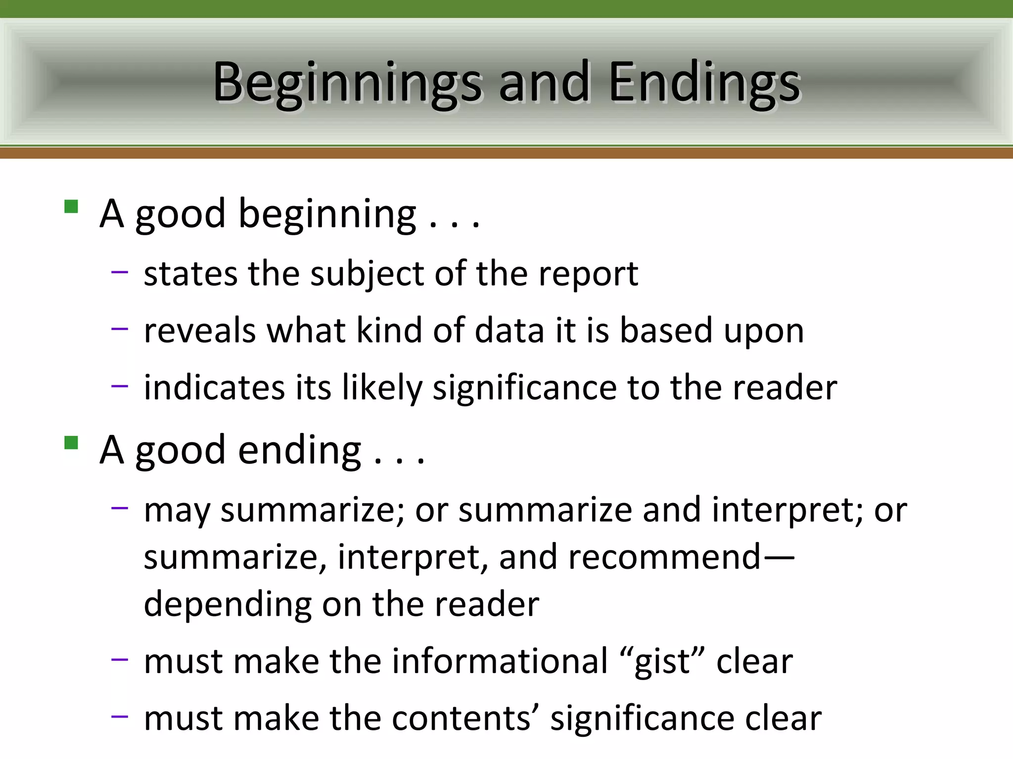 Beginnings and Endings
 A good beginning . . .
  –   states the subject of the report
  –   reveals what kind of data it is based upon
  –   indicates its likely significance to the reader
 A good ending . . .
  –   may summarize; or summarize and interpret; or
      summarize, interpret, and recommend—
      depending on the reader
  –   must make the informational “gist” clear
  –   must make the contents’ significance clear
 