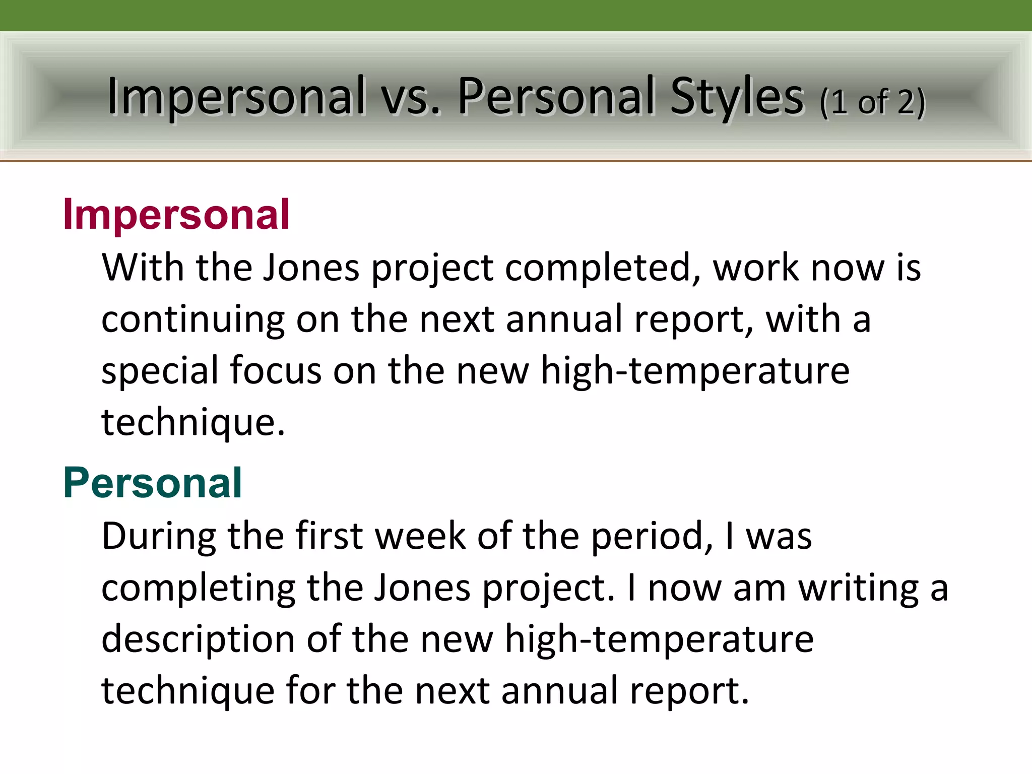 Impersonal vs. Personal Styles (1 of 2)

Impersonal
  With the Jones project completed, work now is
  continuing on the next annual report, with a
  special focus on the new high-temperature
  technique.
Personal
  During the first week of the period, I was
  completing the Jones project. I now am writing a
  description of the new high-temperature
  technique for the next annual report.
 
