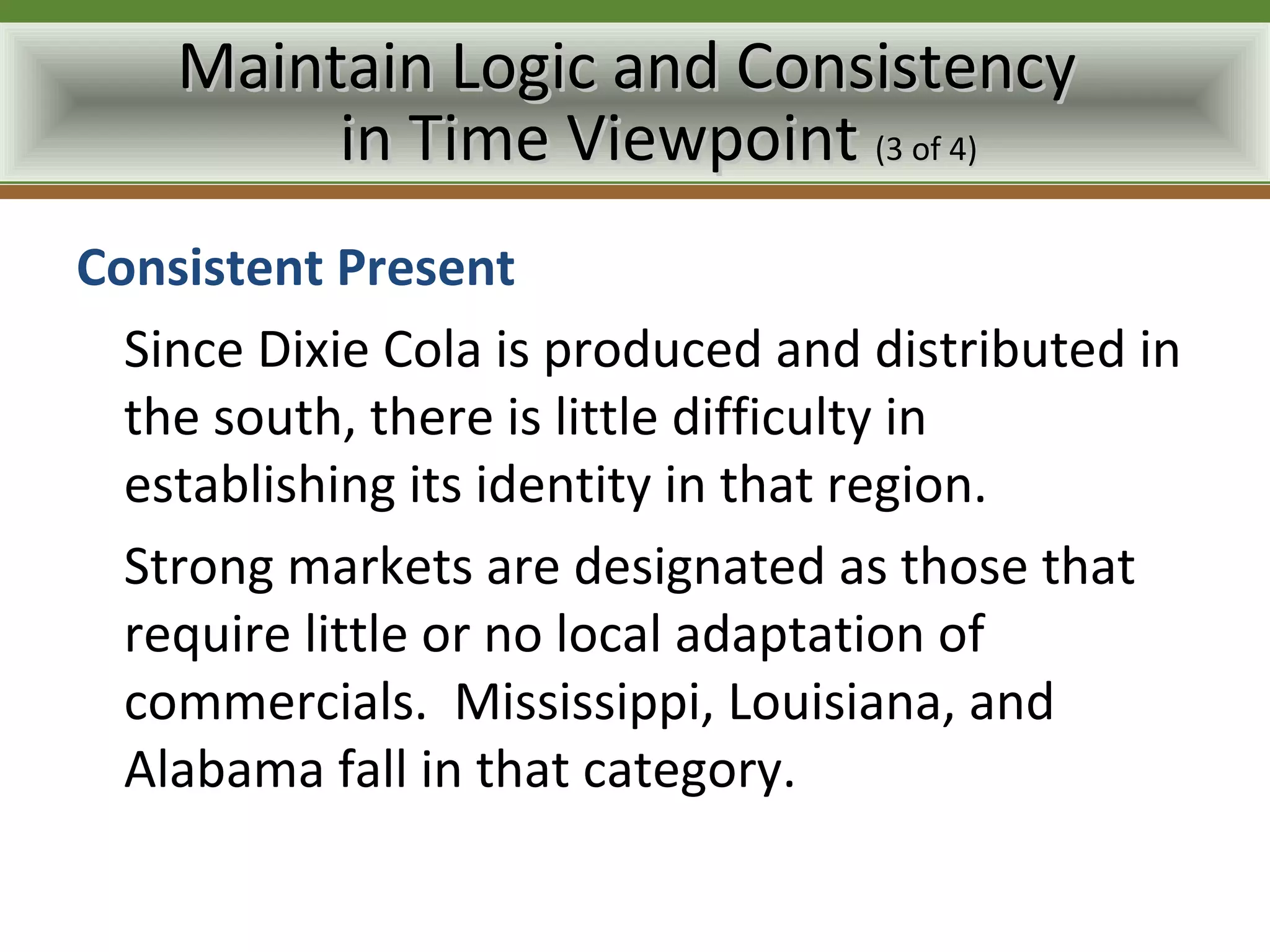 Maintain Logic and Consistency
         in Time Viewpoint (3 of 4)
Consistent Present
  Since Dixie Cola is produced and distributed in
  the south, there is little difficulty in
  establishing its identity in that region.
  Strong markets are designated as those that
  require little or no local adaptation of
  commercials. Mississippi, Louisiana, and
  Alabama fall in that category.
 