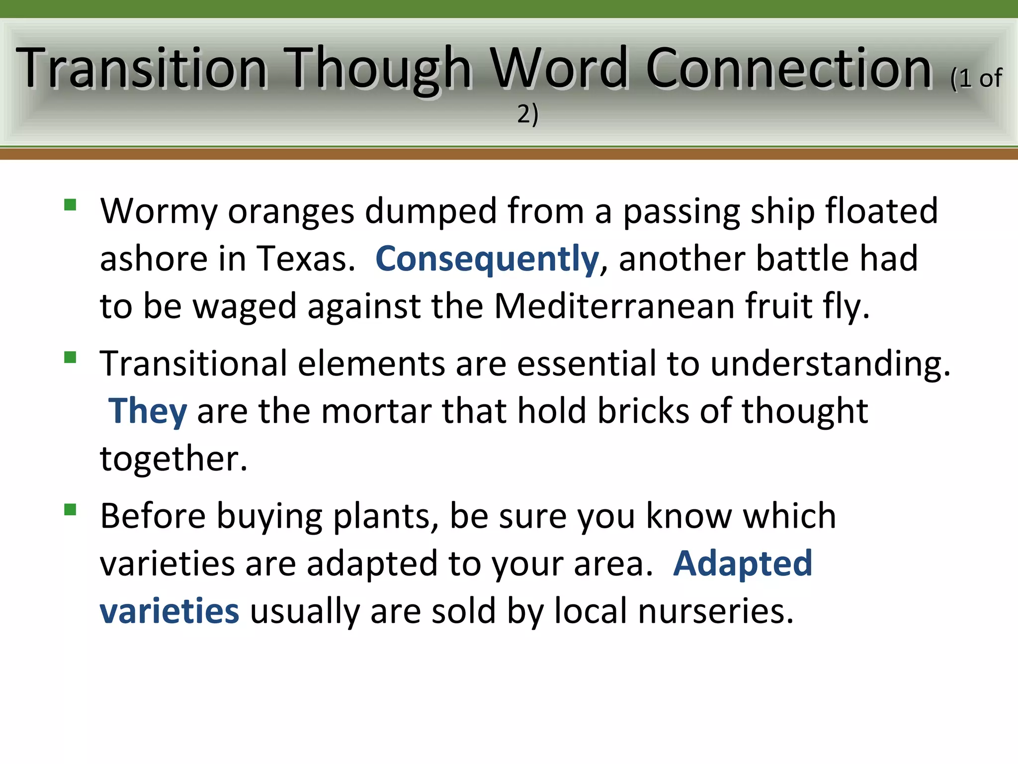 Transition Though Word Connection (1 of
                             2)


  Wormy oranges dumped from a passing ship floated
   ashore in Texas. Consequently, another battle had
   to be waged against the Mediterranean fruit fly.
  Transitional elements are essential to understanding.
    They are the mortar that hold bricks of thought
   together.
  Before buying plants, be sure you know which
   varieties are adapted to your area. Adapted
   varieties usually are sold by local nurseries.
 