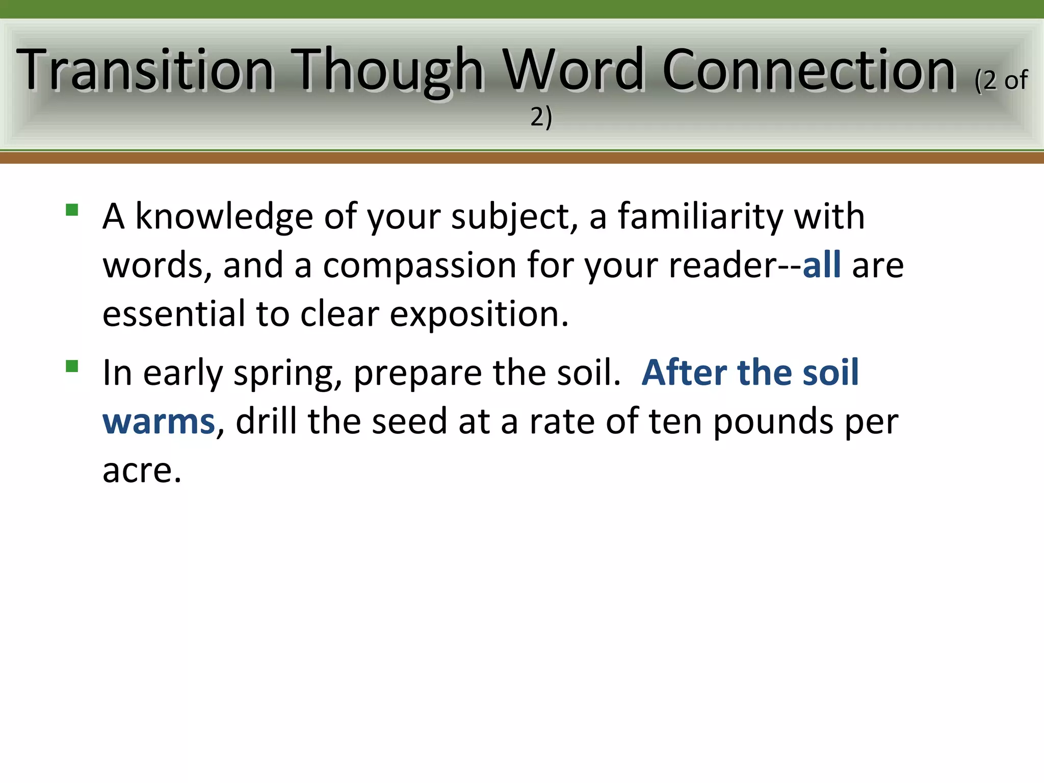 Transition Though Word Connection (2 of
                             2)


  A knowledge of your subject, a familiarity with
   words, and a compassion for your reader--all are
   essential to clear exposition.
  In early spring, prepare the soil. After the soil
   warms, drill the seed at a rate of ten pounds per
   acre.
 