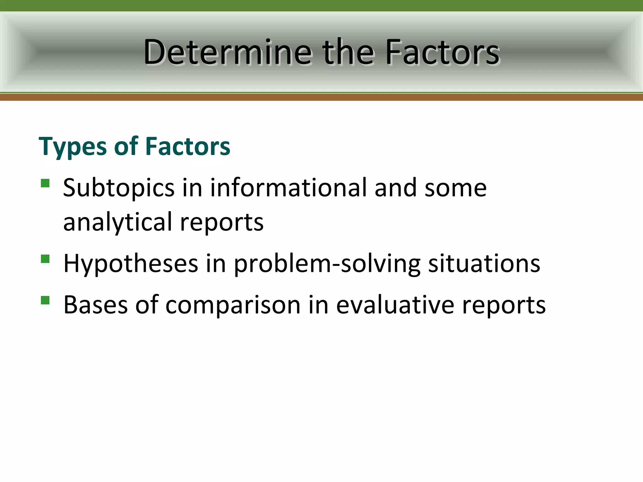 Determine the Factors

Types of Factors
 Subtopics in informational and some
  analytical reports
 Hypotheses in problem-solving situations
 Bases of comparison in evaluative reports
 