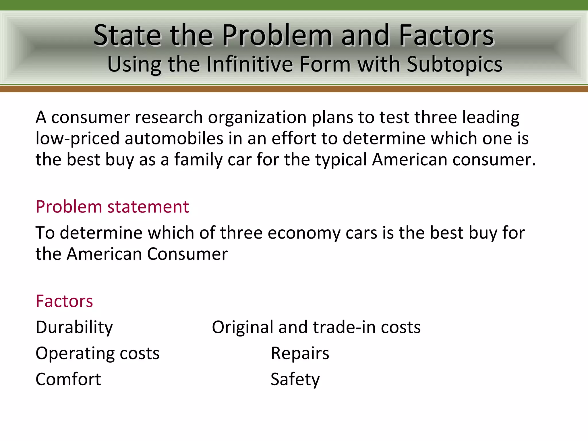 State the Problem and Factors
        Using the Infinitive Form with Subtopics

A consumer research organization plans to test three leading
low-priced automobiles in an effort to determine which one is
the best buy as a family car for the typical American consumer.

Problem statement
To determine which of three economy cars is the best buy for
the American Consumer

Factors
Durability            Original and trade-in costs
Operating costs              Repairs
Comfort                      Safety
 