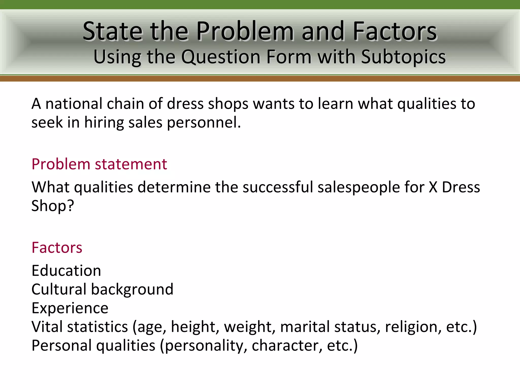 State the Problem and Factors
         Using the Question Form with Subtopics

A national chain of dress shops wants to learn what qualities to
seek in hiring sales personnel.

Problem statement
What qualities determine the successful salespeople for X Dress
Shop?

Factors
Education
Cultural background
Experience
Vital statistics (age, height, weight, marital status, religion, etc.)
Personal qualities (personality, character, etc.)
 