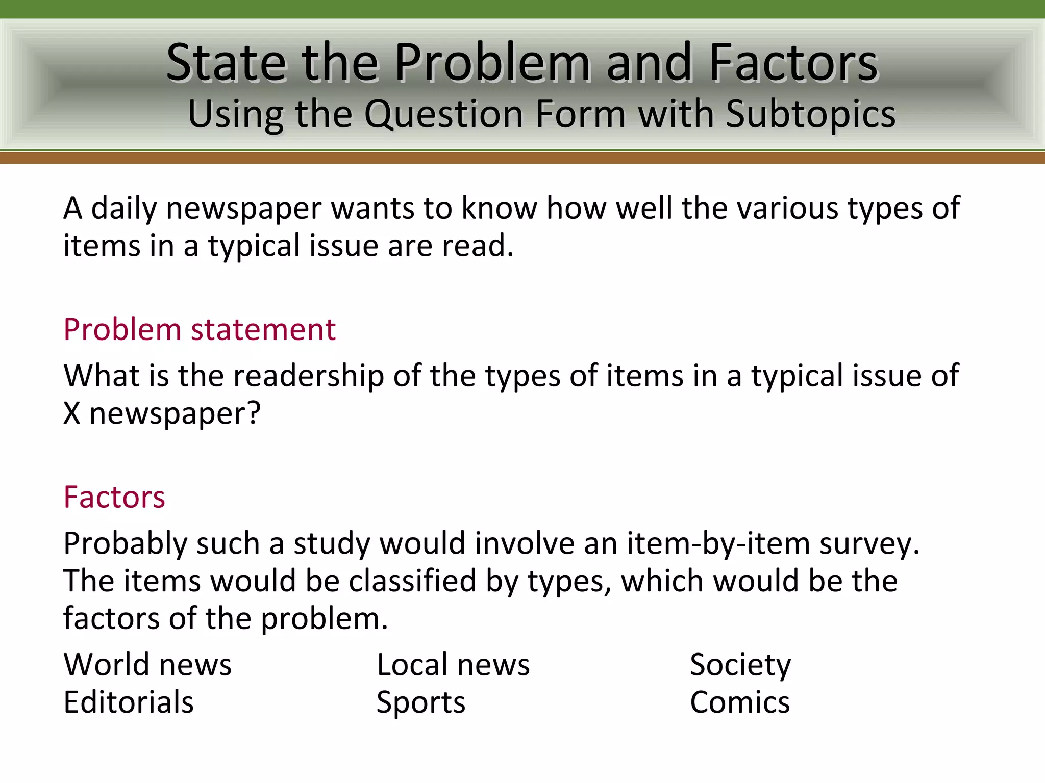 State the Problem and Factors
         Using the Question Form with Subtopics

A daily newspaper wants to know how well the various types of
items in a typical issue are read.

Problem statement
What is the readership of the types of items in a typical issue of
X newspaper?

Factors
Probably such a study would involve an item-by-item survey.
The items would be classified by types, which would be the
factors of the problem.
World news            Local news            Society
Editorials            Sports                Comics
 