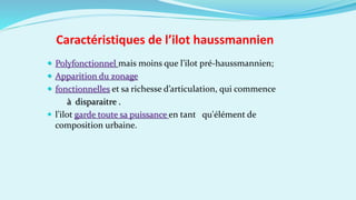 Caractéristiques de l’ilot haussmannien
 Polyfonctionnel mais moins que l’ilot pré-haussmannien;
 Apparition du zonage
 fonctionnelles et sa richesse d’articulation, qui commence
à disparaitre .
 l’ilot garde toute sa puissance en tant qu'élément de
composition urbaine.
 