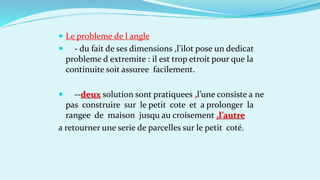  Le probleme de l angle
 - du fait de ses dimensions ,l’ilot pose un dedicat
probleme d extremite : il est trop etroit pour que la
continuite soit assuree facilement.
 --deux solution sont pratiquees ,l’une consiste a ne
pas construire sur le petit cote et a prolonger la
rangee de maison jusqu au croisement ,l’autre
a retourner une serie de parcelles sur le petit coté.
 