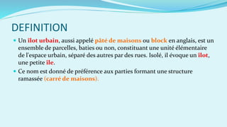 DEFINITION
 Un îlot urbain, aussi appelé pâté de maisons ou block en anglais, est un
ensemble de parcelles, baties ou non, constituant une unité élémentaire
de l'espace urbain, séparé des autres par des rues. Isolé, il évoque un îlot,
une petite île.
 Ce nom est donné de préférence aux parties formant une structure
ramassée (carré de maisons).
 