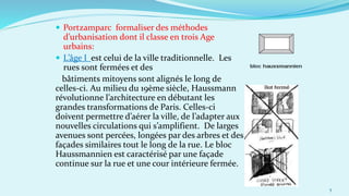  Portzamparc formaliser des méthodes
d’urbanisation dont il classe en trois Age
urbains:
 L’âge I est celui de la ville traditionnelle. Les
rues sont fermées et des
bâtiments mitoyens sont alignés le long de
celles-ci. Au milieu du 19ème siècle, Haussmann
révolutionne l’architecture en débutant les
grandes transformations de Paris. Celles-ci
doivent permettre d’aérer la ville, de l’adapter aux
nouvelles circulations qui s’amplifient. De larges
avenues sont percées, longées par des arbres et des
façades similaires tout le long de la rue. Le bloc
Haussmannien est caractérisé par une façade
continue sur la rue et une cour intérieure fermée.
5
 