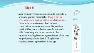  avec le mouvement moderne, à la suite de la
seconde guerre mondiale. Il n’y a pas de
réflexion dans la disposition des bâtiments.
De nombreuses tours et barres sont
construites, autonomes, sans disposition
particulière, sans relation avec le site ou la
ville dans lesquels ils se trouvent. Le
mouvement hygiéniste, apparaissant alors que
les préoccupations liées à l’hygiène se
systématisent, appartient à cet âge.
6
l’âge II
 