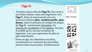  Il estime qu’un refus de l’âge II a lieu suite à
son échec urbain, mais sans régression vers
l’âge I. Ainsi on retournerait vers une
structure urbaine plus traditionnelle, plus
dense, mais en prenant en compte les acquis
de l’âge II : notamment la lumière, les
réseaux de circulation et les espaces. De plus,
Il semble qu’il y ait une évolution du
logement, avec une expression de plus en
plus individuelle.
 Dans cet âge, les urbanistes recyclent,
transforment et restituent les ensembles
anciens dans le processus d’urbanisation.
36
l’âge III
 