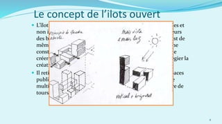  L’îlot ouvert est un rassemblement de bâtiments autonomes et
non identiques, autour d’une rue traditionnelle. Les hauteurs
des bâtiments sont limitées, mais non généralisées. Il en est de
même pour les façades, alignées, mais sans continuité d’une
construction à une autre. La mitoyenneté est évitée afin de
créer des bâtiments aux expositions multiples et de privilégier la
création d’échappées visuelles au sein de l’îlot.
 Il retient de l’Haussmannisme la hiérarchisation entre espaces
publics, semi-publics et privés. Il regrette la perte de la rue
multifonctionnelle d’autrefois, remplacée par l’architecture de
tours et de barres des années 50.
8
Le concept de l’ilots ouvert
 