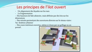Les principes de l’ilot ouvert
- Un alignement des façades sur les rues
- La Fragmentation
- Des hauteurs de bâti aléatoire, mais définies par des lois sur les
dimensions
- Des retraits permettant des ouvertures directes sur le réseau viaire :
‘les fenêtres urbaines’
- Des cours intérieurs ouvertes, même si closes par un grillage ou un
portail .
 