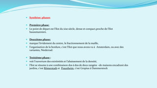  Synthèse: phases
 Première phase:
 Le point de départ est l'îlot du xixe siècle, dense et compact,proche de l'îlot
haussmannien.
 Deuxième phase:
 marque l'évidement du centre, le fractionnement de la maille,
 l'organisation de la bordure, c'est l'îlot que nous avons vu à Amsterdam, ou avec des
variantes, Niederrad.
 Troisième phase :
 voit l'ouverture des extrémités et l'abaissement de la densité,
 l'îlot se résume à une combinaison dos à dos de deux rangées -de maisons encadrant des
jardins, c'est Rômerstadt et Praunheim, c'est Gropius à Dammerstock
 