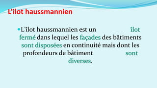 L'îlot haussmannien est un îlot
fermé dans lequel les façades des bâtiments
sont disposées en continuité mais dont les
profondeurs de bâtiment sont
diverses.
L’ilot haussmannien
 