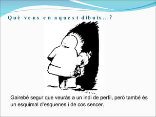 Què veus en aquest dibuix...? Gairebé segur que veuràs a un indi de perfil, però també és un esquimal d’esquenes i de cos sencer. 