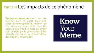 Partie III Les impacts de ce phénomène
Knowyourmeme.com est une site
internet créé en 2008. C’est une
sorte d’encyclopédie du mème, où
l’on retrouve répertoriés tous les
mèmes ayant fait le buzz ou ayant
subi un rejet par la communauté des
utilisateurs. On y trouve des vidéos,
des slogans, des images.
11
 