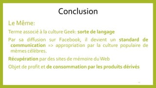 Conclusion
Le Même:
Terme associé à la culture Geek: sorte de langage
Par sa diffusion sur Facebook, il devient un standard de
communication => appropriation par la culture populaire de
mèmes célèbres.
Récupération par des sites de mémoire duWeb
Objet de profit et de consommation par les produits dérivés
15
 