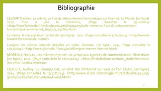 Bibliographie
LELOUP, Damien. Le même, ou l’art du détournement humoristique sur Internet. Le Monde. [en ligne].
2012, mise à jour le 01/10/2014. (Page consultée le 17/12/2014).
<http://www.lemonde.fr/technologies/article/2012/05/01/le-meme-ou-l-art-du-detournement-
humoristique-sur-internet_1693705_651865.html>
Le meme: le me explainin’. Le Toaster. [en ligne]. 2012. (Page consultée le 17/12/2014). <http//www.le-
toaster.fr/interweb/le-meme/>
L’origine des mèmes Internet détaillée en vidéo. Gismodo. [en ligne]. 2014. (Page consultée le
17/12/2014). <http://www.gizmodo.fr/2014/04/08/origine-memes-internet.html>
MOREAU, Nicolas. Les mèmes Internet: de 4chan aux agences de communication. Slideshare.
[en ligne]. 2011. (Page consultée le 17/12/2014). <http://fr.slideshare.net/nico_dude/memoire-
m2-misc-nicolas-moreau>
OEILLET, Audrey. Le Grumpy Cat, un chat star d’Internet qui vaut de l’or. Clubic. [en ligne].
2014. (Page consultée le 17/12/2014). <http://www.clubic.com/mag/culture/actualite-744159-
grumpy-cat-chat-star-internet-vaut.html>
17
 
