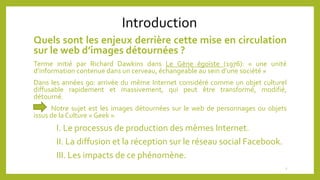 Introduction
Quels sont les enjeux derrière cette mise en circulation
sur le web d’images détournées ?
Terme initié par Richard Dawkins dans Le Gène égoïste (1976): « une unité
d’information contenue dans un cerveau, échangeable au sein d’une société »
Dans les années 90: arrivée du même Internet considéré comme un objet culturel
diffusable rapidement et massivement, qui peut être transformé, modifié,
détourné.
Notre sujet est les images détournées sur le web de personnages ou objets
issus de la Culture « Geek ».
I. Le processus de production des mèmes Internet.
II. La diffusion et la réception sur le réseau social Facebook.
III. Les impacts de ce phénomène.
2
 