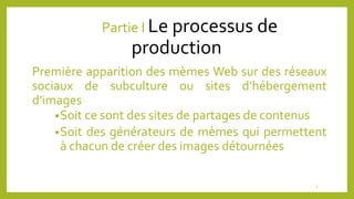 Partie I Le processus de
production
Première apparition des mèmes Web sur des réseaux
sociaux de subculture ou sites d’hébergement
d’images
•Soit ce sont des sites de partages de contenus
•Soit des générateurs de mèmes qui permettent
à chacun de créer des images détournées
3
 