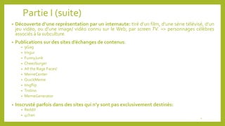 Partie I (suite)
• Découverte d’une représentation par un internaute: tiré d’un film, d’une série télévisé, d’un
jeu vidéo, ou d’une image/ vidéo connu sur le Web; par screen TV. => personnages célèbres
associés à la subculture.
• Publications sur des sites d’échanges de contenus:
• 9Gag
• Imgur
• FunnyJunk
• Cheezburger
• All the Rage Faces!
• MemeCenter
• QuickMeme
• Imgflip
• Trolino
• MemeGenerator
• Inscrusté parfois dans des sites qui n’y sont pas exclusivement destinés:
• Reddit
• 4chan
4
 