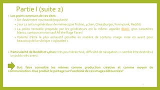 Partie I (suite 2)
• Les point communs de ces sites:
• Un classement nouveauté/popularité
• 7 sur 12 ont un générateur de mèmes (pasTrolino, 4chan,Cheezburger, FunnyJunk, Reddit)
• La police textuelle proposée par les générateurs est la même: appelée Block, gros caractères
blancs, contours en noir saufAll the Rage Faces!
• Volonté d’être le plus exhaustif possible en matière de contenu image: mise en avant pour
beaucoup de la rubrique « uploaded ».
• Particularité de Reddit et 4chan: très peu hiérarchisé, difficulté de navigation => semble être destinés à
un public très averti.
But: faire connaître les mèmes comme production créative et comme moyen de
communication. Que produit le partage sur Facebook de ces images détournées?
5
 