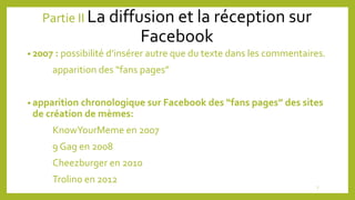 Partie II La diffusion et la réception sur
Facebook
• 2007 : possibilité d’insérer autre que du texte dans les commentaires.
apparition des “fans pages”
• apparition chronologique sur Facebook des “fans pages” des sites
de création de mèmes:
KnowYourMeme en 2007
9 Gag en 2008
Cheezburger en 2010
Trolino en 2012
7
 