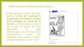 Partie II (suite) La Particitatory Culture
La Participatory Culture est selon
Jenkins le fait de “participer”,
d’approuver un contenu et donc
ainsi participer au succès de ce
dernier. La Participatory Culture
est le fait de passer de sites
spécialisés (9 Gag,
Cheezburger…) à un réseau social
mondialement connu. Sur
Facebook cela consiste à “liker”,
partager le mème sur son “mur”.
8
 