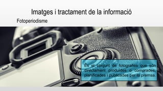 Imatges i tractament de la informació 
Fotoperiodisme 
És el conjunt de fotografies que són 
directament produïdes o comprades, 
planificades i publicades per la premsa. 
 
