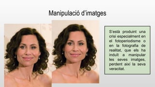 Manipulació d’imatges 
S’està produint una 
crisi especialment en 
el fotoperiodisme o 
en la fotografia de 
realitat, que els ha 
induït a manipular 
les seves imatges, 
perdent així la seva 
veracitat. 
 