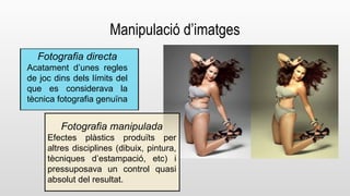 Manipulació d’imatges 
Fotografia directa 
Acatament d’unes regles 
de joc dins dels límits del 
que es considerava la 
tècnica fotografia genuïna 
Fotografia manipulada 
Efectes plàstics produïts per 
altres disciplines (dibuix, pintura, 
tècniques d’estampació, etc) i 
pressuposava un control quasi 
absolut del resultat. 
 