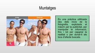 Muntatges 
És una pràctica utilitzada 
des dels inicis de la 
fotografia, explotada al 
màxim per la publicitat, per 
manipular la informació, 
fins i tot per capgirar la 
realitat o per donar-li els 
tocs d’efecte buscats. 
 