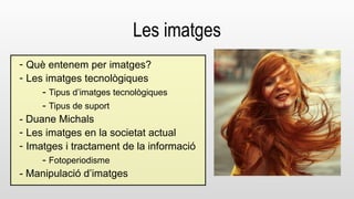 Les imatges 
- Què entenem per imatges? 
- Les imatges tecnològiques 
- Tipus d’imatges tecnològiques 
- Tipus de suport 
- Duane Michals 
- Les imatges en la societat actual 
- Imatges i tractament de la informació 
- Fotoperiodisme 
- Manipulació d’imatges 
 