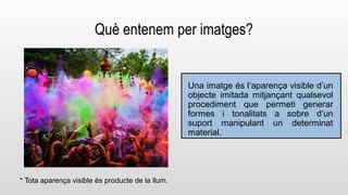 Què entenem per imatges? 
Una imatge és l’aparença visible d’un 
objecte imitada mitjançant qualsevol 
procediment que permeti generar 
formes i tonalitats a sobre d’un 
suport manipulant un determinat 
material. 
* Tota aparença visible és producte de la llum. 
 
