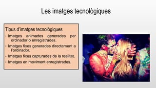 Les imatges tecnològiques 
Tipus d’imatges tecnològiques 
- Imatges animades generades per 
ordinador o enregistrades. 
- Imatges fixes generades directament a 
l’ordinador. 
- Imatges fixes capturades de la realitat. 
- Imatges en moviment enregistrades. 
 