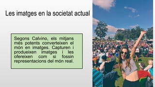 Les imatges en la societat actual 
Segons Calvino, els mitjans 
més potents converteixen el 
món en imatges. Capturen i 
produeixen imatges i les 
ofereixen com si fossin 
representacions del món real. 
 