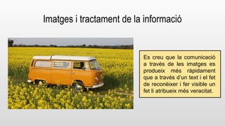 Imatges i tractament de la informació 
Es creu que la comunicació 
a través de les imatges es 
produeix més ràpidament 
que a través d’un text i el fet 
de reconèixer i fer visible un 
fet li atribueix més veracitat. 
 