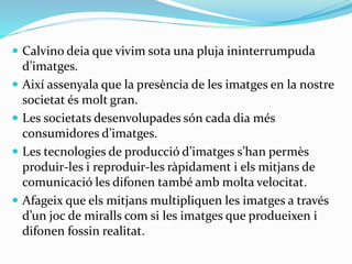  Calvino deia que vivim sota una pluja ininterrumpuda 
d’imatges. 
 Així assenyala que la presència de les imatges en la nostre 
societat és molt gran. 
 Les societats desenvolupades són cada dia més 
consumidores d’imatges. 
 Les tecnologies de producció d’imatges s’han permès 
produir-les i reproduir-les ràpidament i els mitjans de 
comunicació les difonen també amb molta velocitat. 
 Afageix que els mitjans multipliquen les imatges a través 
d’un joc de miralls com si les imatges que produeixen i 
difonen fossin realitat. 
 
