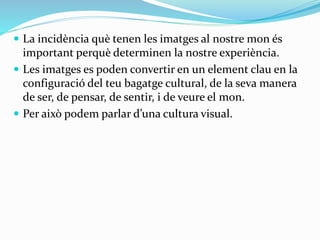 La incidència què tenen les imatges al nostre mon és 
important perquè determinen la nostre experiència. 
 Les imatges es poden convertir en un element clau en la 
configuració del teu bagatge cultural, de la seva manera 
de ser, de pensar, de sentir, i de veure el mon. 
 Per això podem parlar d’una cultura visual. 
 