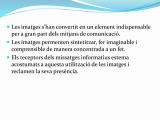  Les imatges s’han convertit en un element indispensable 
per a gran part dels mitjans de comunicació. 
 Les imatges permenten sintetitzar, fer imaginable i 
comprensible de manera concentrada a un fet. 
 Els receptors dels missatges informatius estema 
acostumats a aquesta utilització de les imatges i 
reclamen la seva presència. 
 